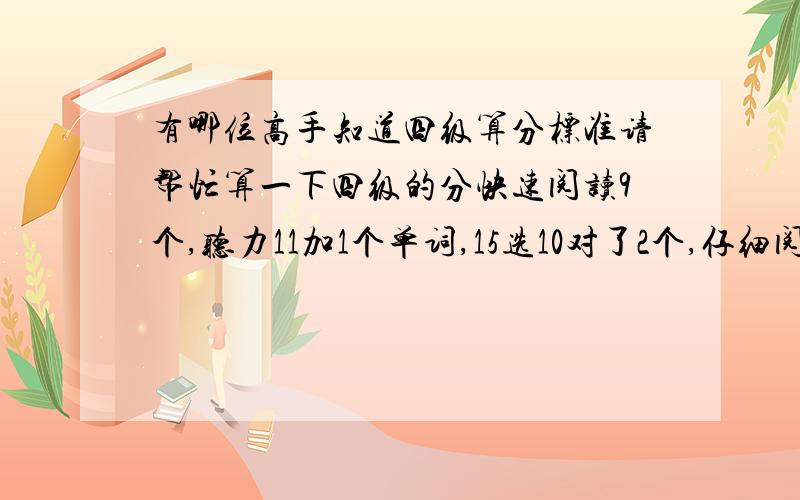 有哪位高手知道四级算分标准请帮忙算一下四级的分快速阅读9个,听力11加1个单词,15选10对了2个,仔细阅读6个,完型13个,作文水平居中,