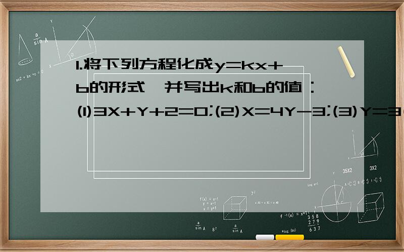 1.将下列方程化成y=kx+b的形式,并写出k和b的值：(1)3X+Y+2=0;(2)X=4Y-3;(3)Y=3(x-2);(4)4x+5y=0.上述4个一次函数,在其定义域R上是增函数的有______;是减函数的有_____;是奇函数的有_______.2.根据下述条件分别