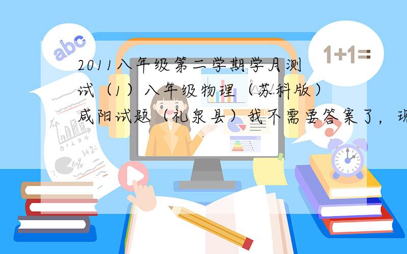 2011八年级第二学期学月测试（1）八年级物理（苏科版）咸阳试题（礼泉县）我不需要答案了，现在送分给第五个回答的人！