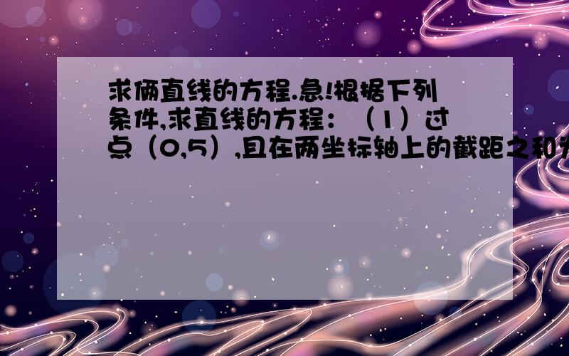 求俩直线的方程.急!根据下列条件,求直线的方程：（1）过点（0,5）,且在两坐标轴上的截距之和为2；（2）过点（5,0）,且在两坐标轴上的截距之差为2；