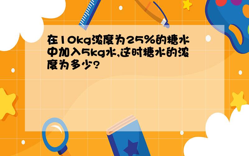 在10kg浓度为25％的糖水中加入5kg水,这时糖水的浓度为多少?