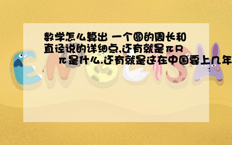 数学怎么算出 一个圆的周长和直径说的详细点,还有就是πR    π是什么.还有就是这在中国要上几年级学校才会叫这类题.最好说出怎么解,详细点,在国外读书老师木有教这些.要加分可以