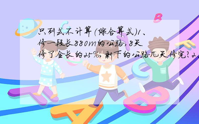 只列式不计算（综合算式）1、修一段长880m的公路,8天修了全长的25%,剩下的公路几天修完?2、一件服装现价76元,比原价便宜8元,优惠了百分之几?3、刘浩按九折的价格买了2张联赛足球门票,共用