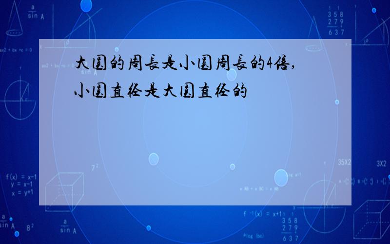 大圆的周长是小圆周长的4倍,小圆直径是大圆直径的