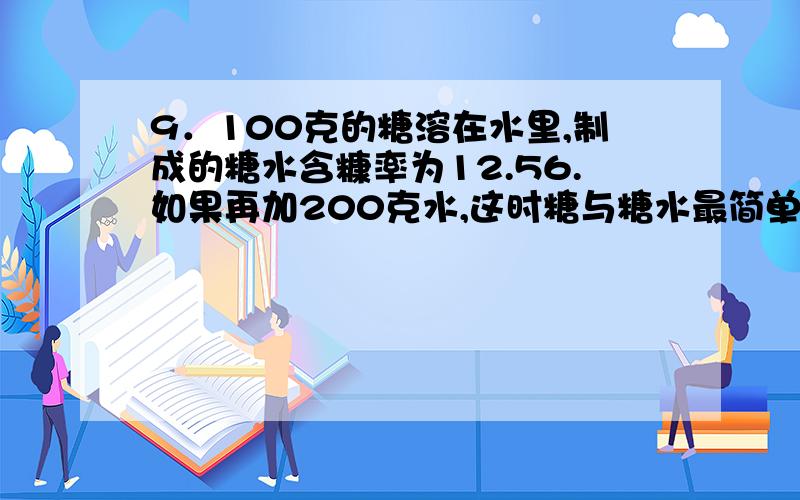 9．100克的糖溶在水里,制成的糖水含糠率为12.56.如果再加200克水,这时糖与糖水最简单的整数比是（ ）.完整解题步骤,谢啦