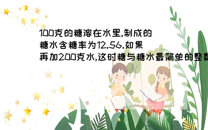 100克的糖溶在水里,制成的糖水含糖率为12.56.如果再加200克水,这时糖与糖水最简单的整数比是（）.