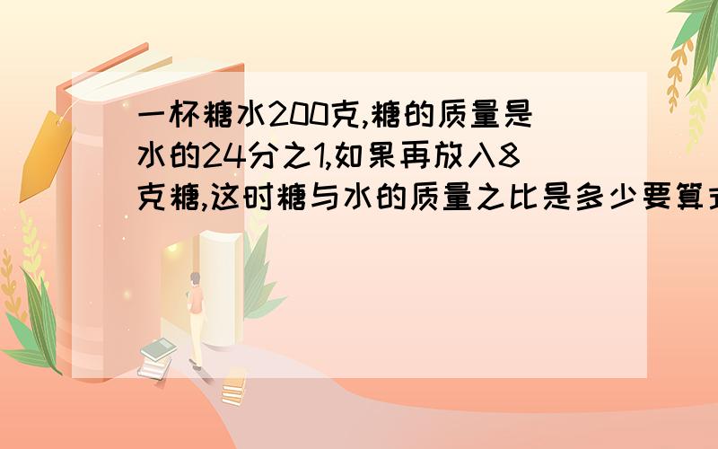 一杯糖水200克,糖的质量是水的24分之1,如果再放入8克糖,这时糖与水的质量之比是多少要算式