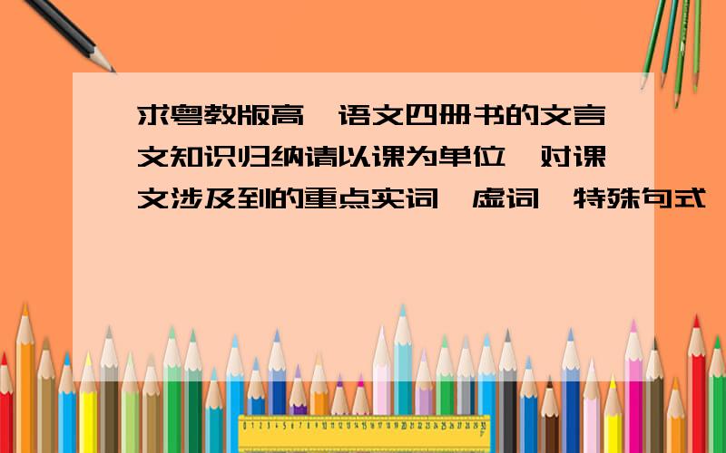 求粤教版高一语文四册书的文言文知识归纳请以课为单位,对课文涉及到的重点实词、虚词、特殊句式、词性活用、通假字、古今异义及文学常识等知识进行系统整理和归纳.劳烦各位还是帮