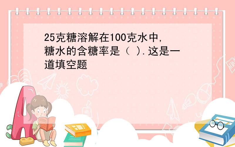 25克糖溶解在100克水中,糖水的含糖率是（ ).这是一道填空题