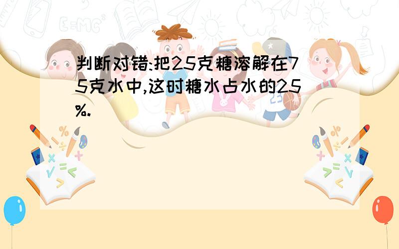 判断对错:把25克糖溶解在75克水中,这时糖水占水的25%.