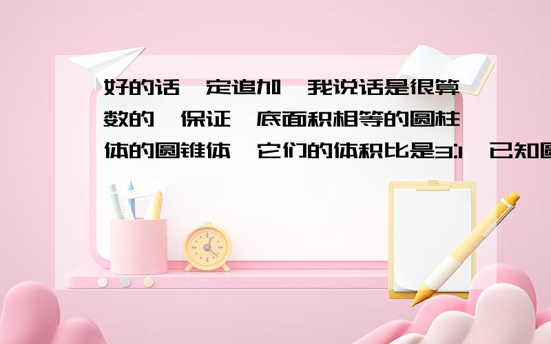 好的话一定追加,我说话是很算数的,保证,底面积相等的圆柱体的圆锥体,它们的体积比是3:1,已知圆锥体的高是12厘米,则圆柱体的高是（ ）厘米