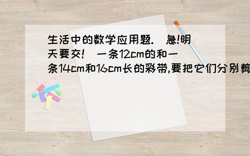 生活中的数学应用题.（急!明天要交!）一条12cm的和一条14cm和16cm长的彩带,要把它们分别剪成同样长的小段,不许有剩余,每段彩带最长是多少厘米?