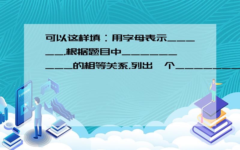 可以这样填：用字母表示_____，根据题目中_________的相等关系，列出一个_______,