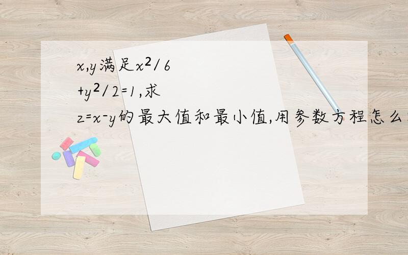 x,y满足x²/6+y²/2=1,求z=x-y的最大值和最小值,用参数方程怎么解?