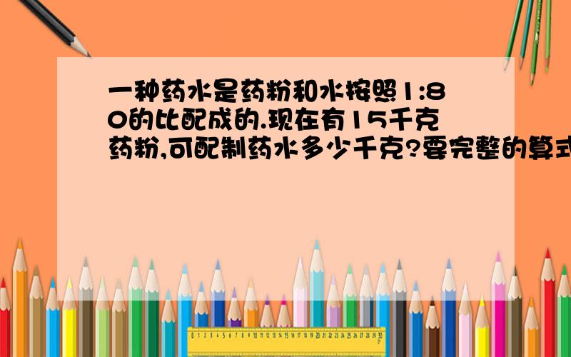 一种药水是药粉和水按照1:80的比配成的.现在有15千克药粉,可配制药水多少千克?要完整的算式!