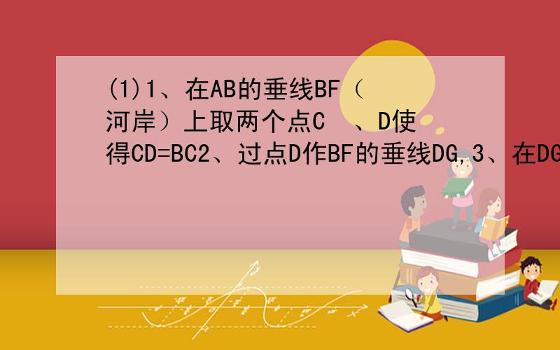 (1)1、在AB的垂线BF（河岸）上取两个点C  、D使得CD=BC2、过点D作BF的垂线DG,3、在DG上找一点M使得点A   D   M在一条直线上.4、线段DM的长就是河流的宽度AB求图!求真相!如图，要测量河宽AB。 （1）