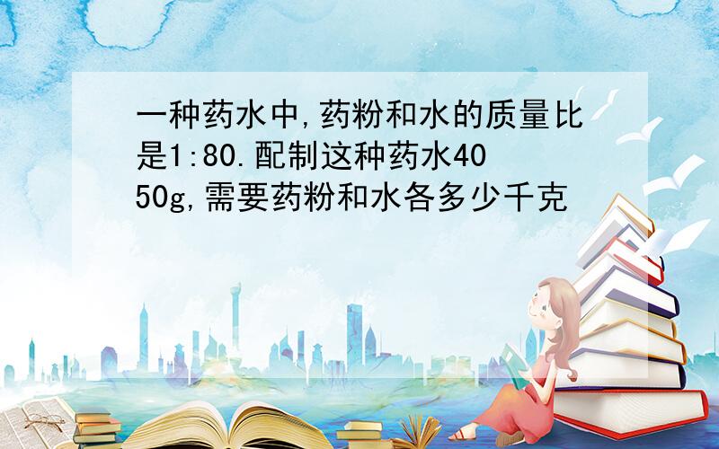 一种药水中,药粉和水的质量比是1:80.配制这种药水4050g,需要药粉和水各多少千克