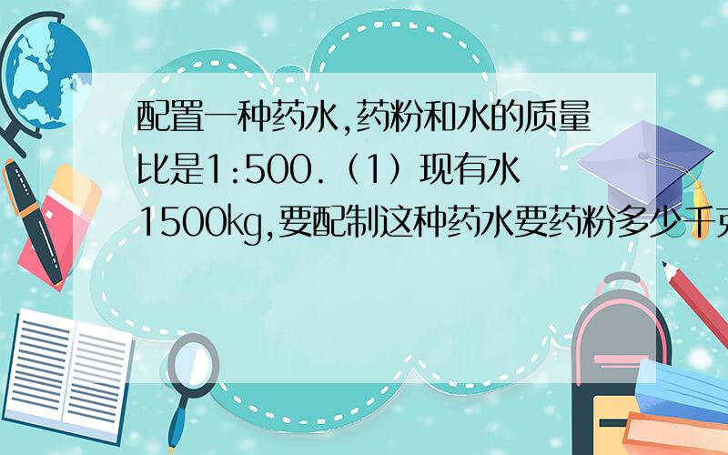 配置一种药水,药粉和水的质量比是1:500.（1）现有水1500㎏,要配制这种药水要药粉多少千克2）现有药粉8千克,要配制这种药水需水多少千克