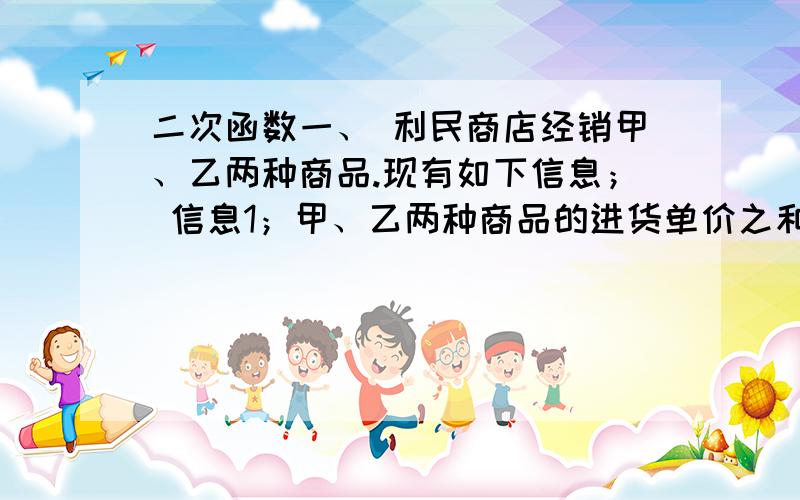 二次函数一、 利民商店经销甲、乙两种商品.现有如下信息； 信息1；甲、乙两种商品的进货单价之和是5元； 信息2：甲商品零售单价比进货单价多1元,乙商品零售单价比进货单价的2倍少1元.