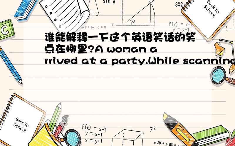 谁能解释一下这个英语笑话的笑点在哪里?A woman arrived at a party.While scanning the guests,she spotted an attractive man standing alone.She approached him,smiled and said,