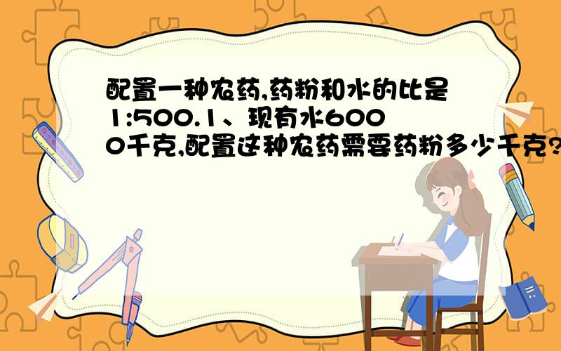 配置一种农药,药粉和水的比是1:500.1、现有水6000千克,配置这种农药需要药粉多少千克?2、现有药粉3.6千克,配置这种农药需要水多少千克?3、要配置这样的农药3006千克,需要药粉多少千克?用比