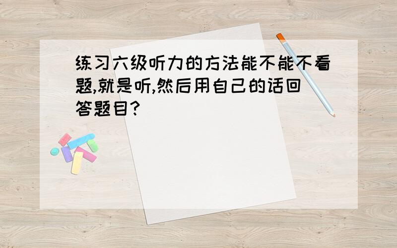 练习六级听力的方法能不能不看题,就是听,然后用自己的话回答题目?