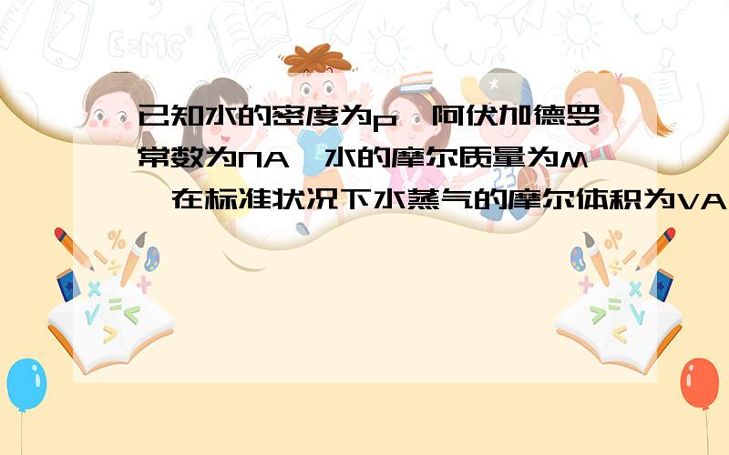 已知水的密度为p,阿伏加德罗常数为NA,水的摩尔质量为M,在标准状况下水蒸气的摩尔体积为VA,求：①体积为V的液态水中有多少水分子.②通常把气体分子所占的空间当做立方体,求标准状况下水