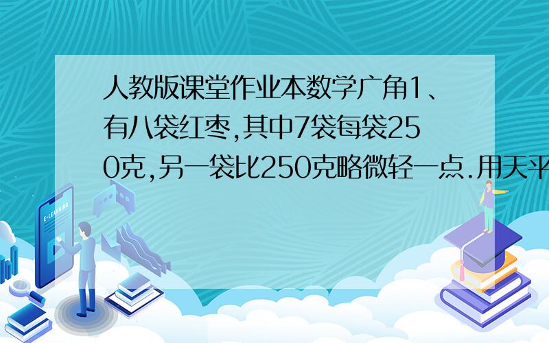 人教版课堂作业本数学广角1、有八袋红枣,其中7袋每袋250克,另一袋比250克略微轻一点.用天平称,下面说法正确的请打“√”.（1）称一次有可能找出这袋略轻的.（ ） （2）称2次一定能找出这