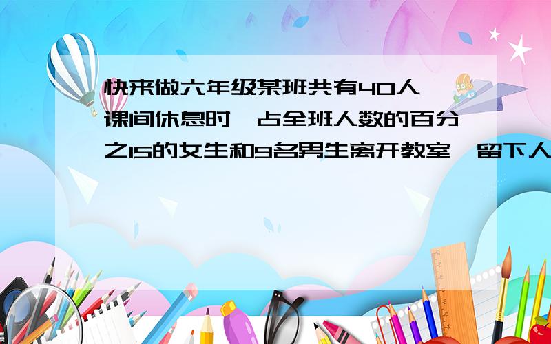 快来做六年级某班共有40人,课间休息时,占全班人数的百分之15的女生和9名男生离开教室,留下人中,女生人数比男生人数多百分之50,男,女各几人