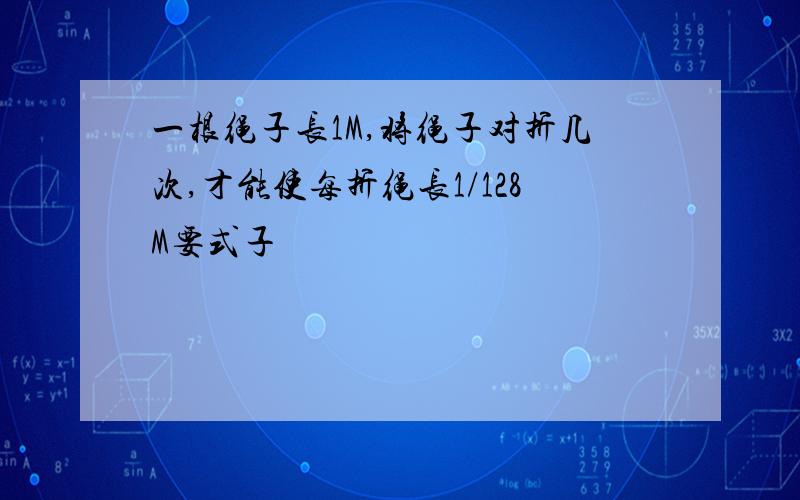 一根绳子长1M,将绳子对折几次,才能使每折绳长1/128M要式子