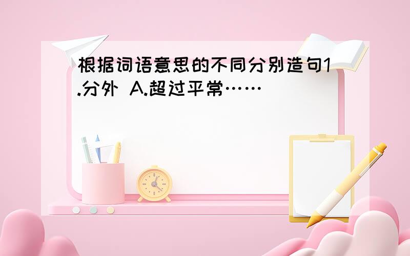 根据词语意思的不同分别造句1.分外 A.超过平常……__________________________________.B.本分以外……__________________________________.2.道理 A.事物的规律……_______________________________.B.理由……______________