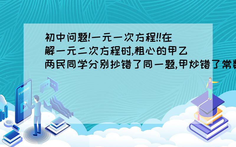 初中问题!一元一次方程!!在解一元二次方程时,粗心的甲乙两民同学分别抄错了同一题,甲炒错了常数项,的到的两根分别是8和2.已超错了一次项系数,得到的两根分别是-9和-1,你能找出正确的原