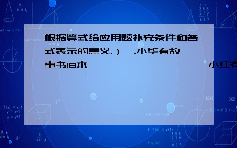 根据算式给应用题补充条件和各式表示的意义.）一.小华有故事书18本,——————————小红有故事书多少本?1.18+2 补充的条件是（ ）2.18*三分之二 补充的条件是（ ）3.18/三分之二 补充