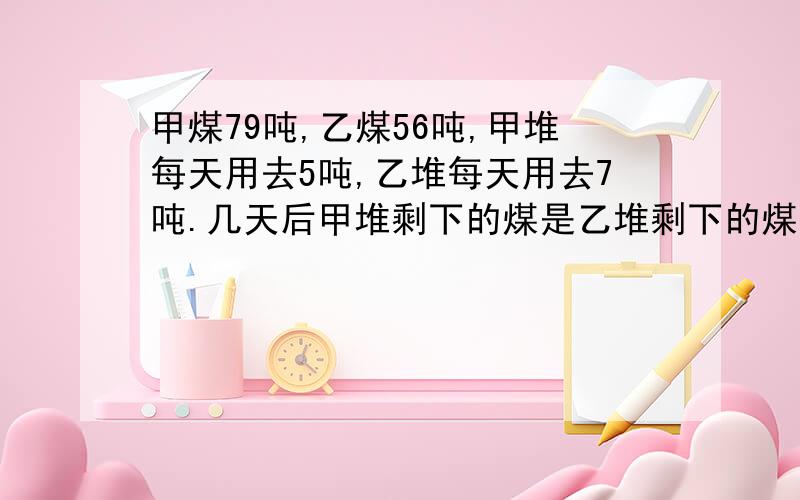 甲煤79吨,乙煤56吨,甲堆每天用去5吨,乙堆每天用去7吨.几天后甲堆剩下的煤是乙堆剩下的煤的3倍多23吨可以用算术解法的请用,不行的用方程.