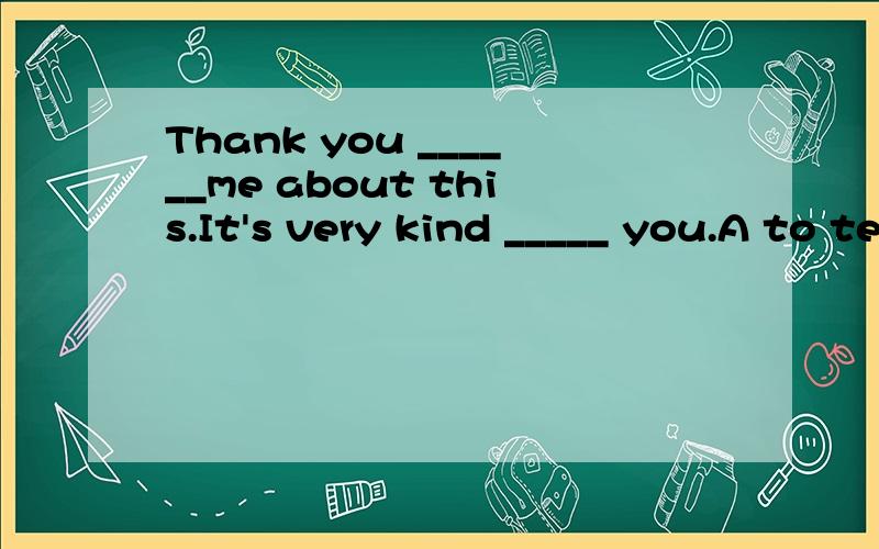 Thank you ______me about this.It's very kind _____ you.A to telling； for B for tell；of C about telling；for D for telling；ofShe hardly ever ____ sports news ____ TV on Sunday moringA watching ；over B to watch ；in C watches； on D watches