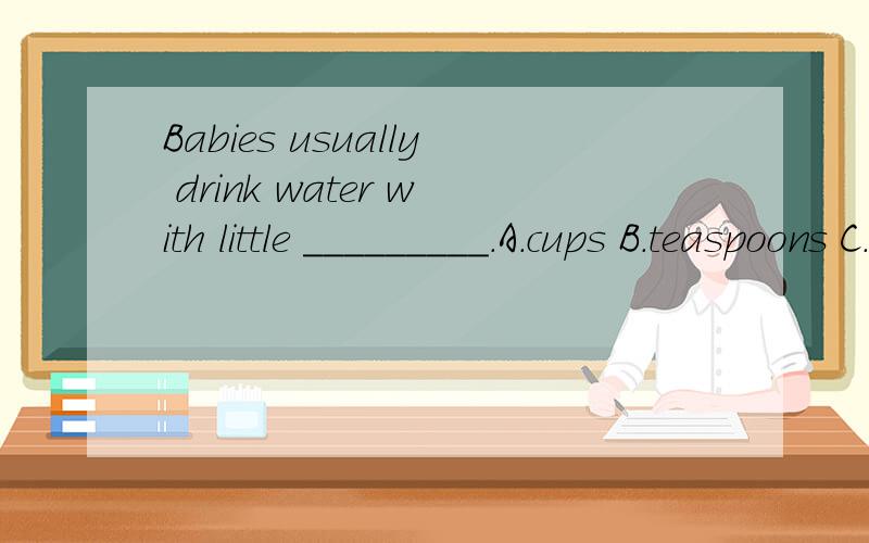 Babies usually drink water with little _________.A.cups B.teaspoons C.bowls D.glassesI think sandwiches with chicken _______ more delicious than thoes without chicken.A.is B.are C.was D.wereCan you give ________ some water?We are thirsty.A.I and him