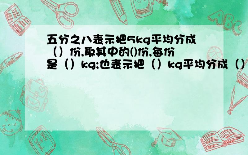 五分之八表示把5kg平均分成（）份,取其中的()份,每份是（）kg;也表示把（）kg平均分成（）份,取其中的（）份,即（）kg