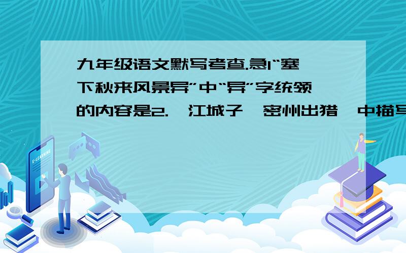 九年级语文默写考查.急1“塞下秋来风景异”中“异”字统领的内容是2.《江城子  密州出猎》中描写狩猎情景的句子是3.《破阵子》中表现词人壮志难酬的抑郁、愤慨的句子是4.《武陵春》中