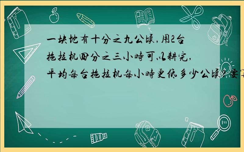 一块地有十分之九公顷,用2台拖拉机四分之三小时可以耕完,平均每台拖拉机每小时更低多少公顷?要算式,不要方程,要道理一块地有十分之九公顷,用2台拖拉机四分之三小时可以耕完,平均每台