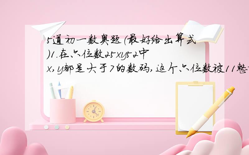 5道初一数奥题（最好给出算式）1.在六位数25xy52中x,y都是大于7的数码,这个六位数被11整除,那么四位数1xy5=（）2.今有1分2分和5分的硬币共计15枚,共值5角2分,则这三种硬币个数的乘积是（）3.