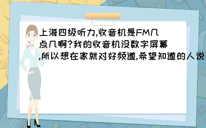 上海四级听力,收音机是FM几点几啊?我的收音机没数字屏幕,所以想在家就对好频道,希望知道的人说下!