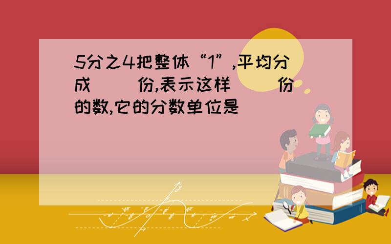 5分之4把整体“1”,平均分成（ ）份,表示这样（ ）份的数,它的分数单位是（