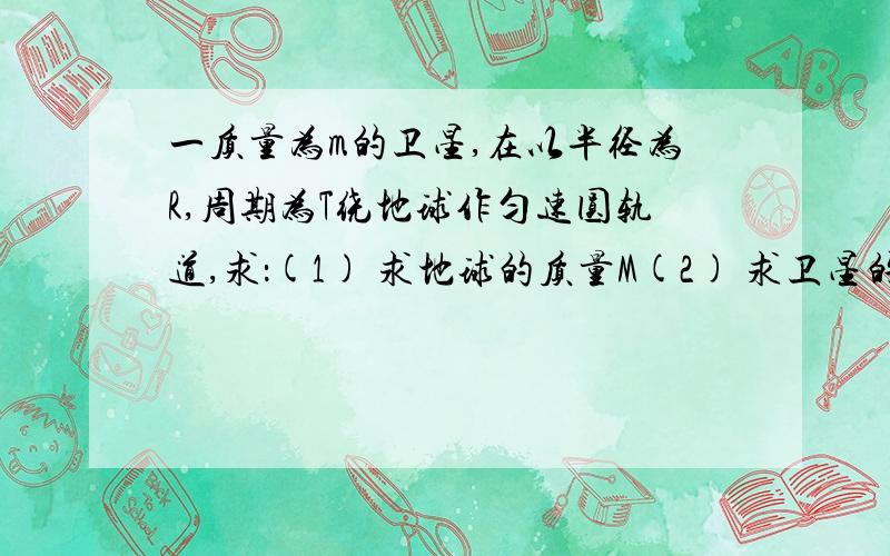 一质量为m的卫星,在以半径为R,周期为T绕地球作匀速圆轨道,求：(1) 求地球的质量M(2) 求卫星的向心加(3) 求卫星的环绕速度