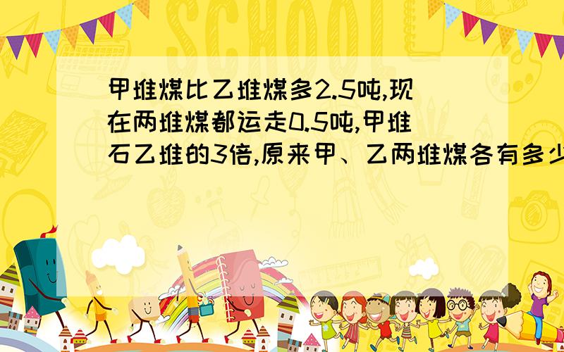 甲堆煤比乙堆煤多2.5吨,现在两堆煤都运走0.5吨,甲堆石乙堆的3倍,原来甲、乙两堆煤各有多少吨煤?把过程全部写下来，包括算式