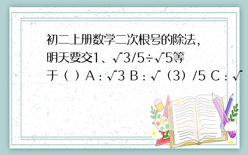 初二上册数学二次根号的除法,明天要交1、√3/5÷√5等于（ ）A：√3 B：√（3）/5 C：√（3）/3 D：√（15）/52、在下列各式中,化简正确的是（ ）A：√（5/3）=3√(15) B：√(1/2)=±1/2√(2) C：√(40