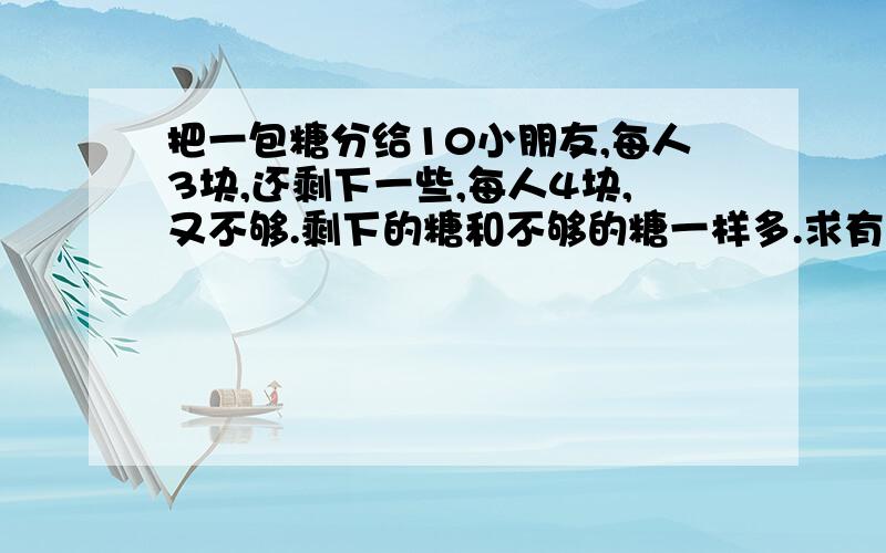 把一包糖分给10小朋友,每人3块,还剩下一些,每人4块,又不够.剩下的糖和不够的糖一样多.求有多少个糖?最好用算术法,方程的话把过程写下来.