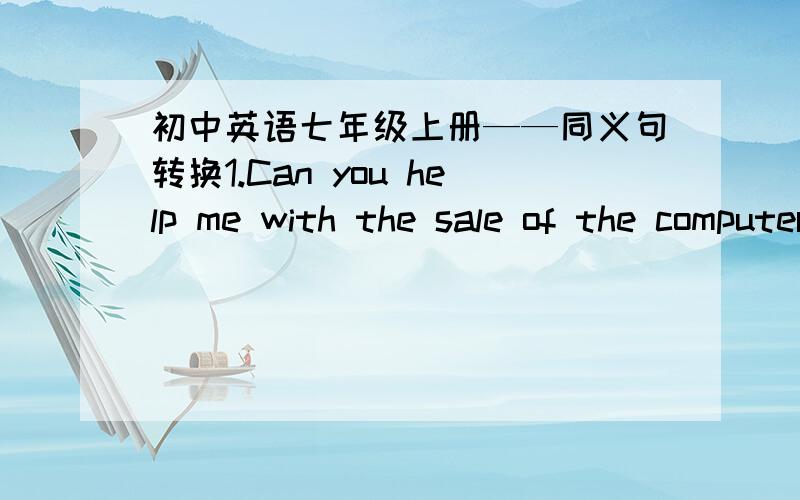 初中英语七年级上册——同义句转换1.Can you help me with the sale of the computers?(同义句转换）Can you help me ( ) ( ）the computers?2.We can see many flowers there.(同义句转换）We can see ( ) ( ) fiowers.