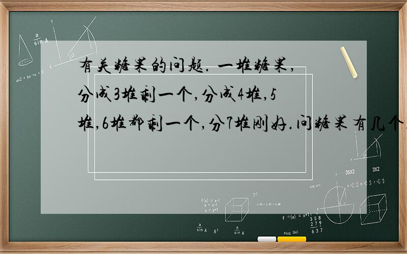 有关糖果的问题. 一堆糖果,分成3堆剩一个,分成4堆,5堆,6堆都剩一个,分7堆刚好.问糖果有几个.最好告诉我解法.