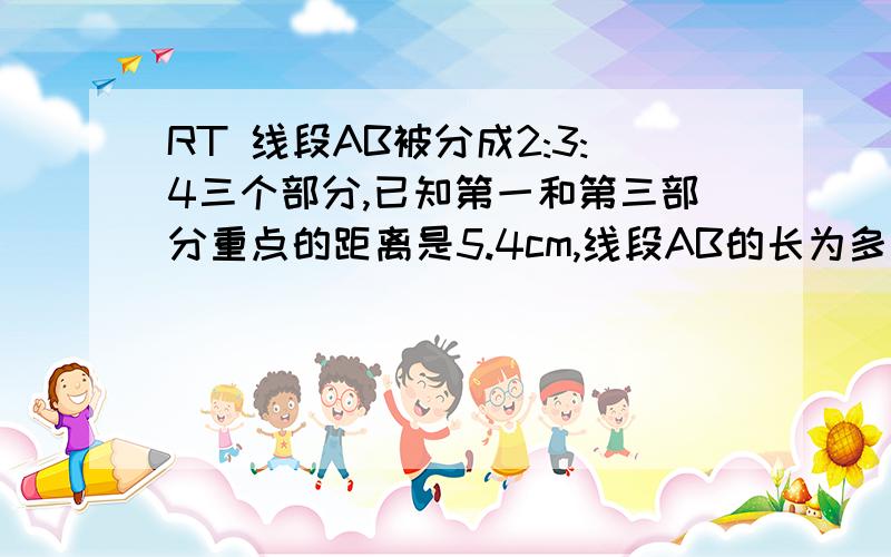 RT 线段AB被分成2:3:4三个部分,已知第一和第三部分重点的距离是5.4cm,线段AB的长为多少cm?