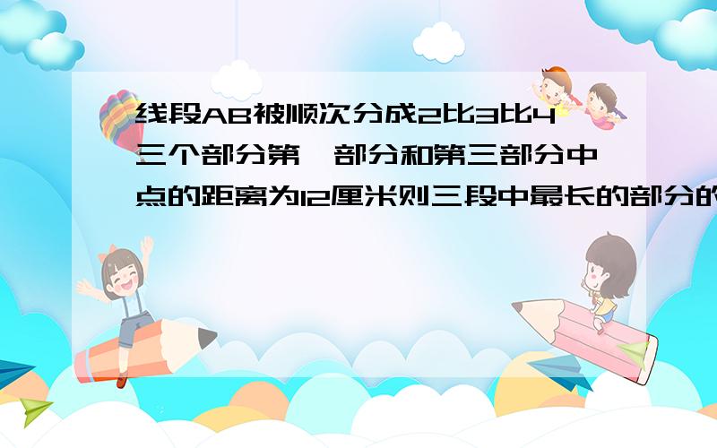 线段AB被顺次分成2比3比4三个部分第一部分和第三部分中点的距离为12厘米则三段中最长的部分的长度为多少